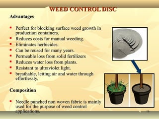 1616
WEED CONTROL DISCWEED CONTROL DISC
AdvantagesAdvantages
 Perfect for blocking surface weed growth inPerfect for blocking surface weed growth in
production containers.production containers.
 Reduces costs for manual weeding.Reduces costs for manual weeding.
 Eliminates herbicides.Eliminates herbicides.
 Can be reused for many years.Can be reused for many years.
 Permeable loss from solid fertilizersPermeable loss from solid fertilizers
 Reduces water loss from plants.Reduces water loss from plants.
 Resistant to ultraviolet light.Resistant to ultraviolet light.
 breathable, letting air and water throughbreathable, letting air and water through
effortlessly.effortlessly.
CompositionComposition
 Needle punched non woven fabric is mainlyNeedle punched non woven fabric is mainly
used for the purpose ofused for the purpose of weed controlweed control
applications.applications.
 