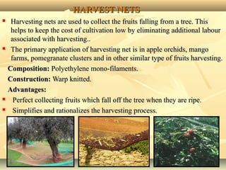1919
HARVEST NETSHARVEST NETS
 Harvesting nets are used to collect the fruits falling from a tree. ThisHarvesting nets are used to collect the fruits falling from a tree. This
helps to keep the cost of cultivation low by eliminating additional labourhelps to keep the cost of cultivation low by eliminating additional labour
associated with harvesting..associated with harvesting..
 The primary application of harvesting net is in apple orchids, mangoThe primary application of harvesting net is in apple orchids, mango
farms, pomegranate clusters and in other similar type of fruits harvesting.farms, pomegranate clusters and in other similar type of fruits harvesting.
Composition:Composition: Polyethylene mono-filaments.Polyethylene mono-filaments.
Construction:Construction: Warp knitted.Warp knitted.
Advantages:Advantages:
 Perfect collecting fruits which fall off the tree when they are ripe.Perfect collecting fruits which fall off the tree when they are ripe.
 Simplifies and rationalizes the harvesting process.Simplifies and rationalizes the harvesting process.
 