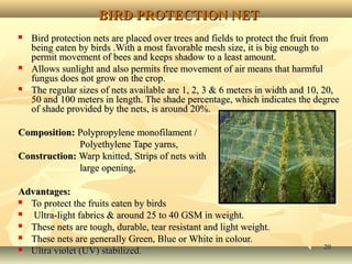 2020
BIRD PROTECTION NETBIRD PROTECTION NET
 Bird protection nets are placed over trees and fields to protect the fruit fromBird protection nets are placed over trees and fields to protect the fruit from
being eaten by birds .With a most favorable mesh size, it is big enough tobeing eaten by birds .With a most favorable mesh size, it is big enough to
permit movement of bees and keeps shadow to a least amount.permit movement of bees and keeps shadow to a least amount.
 Allows sunlight and also permits free movement of air means that harmfulAllows sunlight and also permits free movement of air means that harmful
fungus does not grow on the crop.fungus does not grow on the crop.
 The regular sizes of nets available are 1, 2, 3 & 6 meters in width and 10, 20,The regular sizes of nets available are 1, 2, 3 & 6 meters in width and 10, 20,
50 and 100 meters in length. The shade percentage, which indicates the degree50 and 100 meters in length. The shade percentage, which indicates the degree
of shade provided by the nets, is around 20%.of shade provided by the nets, is around 20%.
Composition:Composition: Polypropylene monofilament /Polypropylene monofilament /
Polyethylene Tape yarns,Polyethylene Tape yarns,
Construction:Construction: Warp knitted,Warp knitted, Strips of nets withStrips of nets with
large opening,large opening,
Advantages:Advantages:
 To protect the fruits eaten by birdsTo protect the fruits eaten by birds
 Ultra-light fabrics & around 25 to 40 GSM in weight.Ultra-light fabrics & around 25 to 40 GSM in weight.
 These nets are tough, durable, tear resistant and light weight.These nets are tough, durable, tear resistant and light weight.
 These nets are generally Green, Blue or White in colour.These nets are generally Green, Blue or White in colour.
 Ultra violet (UV) stabilized.Ultra violet (UV) stabilized.
 