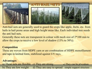 2121
ANTI HAIL NETSANTI HAIL NETS
Anti-hail nets are generally used to guard the crops like apple, litchi, etc. from
hails in hail prone areas and high height areas like. Each individual tree needs
the anti hail nets.
Generally these nets are transparent in colour with mesh size of 2*100 mm to
allow the crops to receive a low level of shadow (13% to 30%).
Composition
These are woven from HDPE yarn or are combination of HDPE monofilament
and tape in knitted form, stabilized against UV rays.
Advantages
a) These nets are flexible c) They are strong e) They can be placed on
b) They are low weight d) They are easy to spread simple support structure
 
