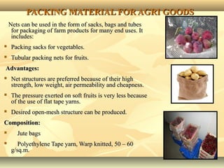 2222
PACKING MATERIAL FOR AGRI GOODSPACKING MATERIAL FOR AGRI GOODS
Nets can be used in the form of sacks, bags and tubesNets can be used in the form of sacks, bags and tubes
for packaging of farm products for many end uses. Itfor packaging of farm products for many end uses. It
includes:includes:
 Packing sacks for vegetables.Packing sacks for vegetables.
 Tubular packing nets for fruits.Tubular packing nets for fruits.
Advantages:Advantages:
 Net structures are preferred because of their highNet structures are preferred because of their high
strength, low weight, air permeability and cheapness.strength, low weight, air permeability and cheapness.
 The pressure exerted on soft fruits is very less becauseThe pressure exerted on soft fruits is very less because
of the use of flat tape yarns.of the use of flat tape yarns.
 Desired open-mesh structure can be produced.Desired open-mesh structure can be produced.
Composition:Composition:
 Jute bagsJute bags
 Polyethylene Tape yarn, Warp knitted, 50 – 60Polyethylene Tape yarn, Warp knitted, 50 – 60
g/sq.m.g/sq.m.
 