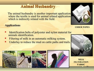 2626
Animal HusbandryAnimal Husbandry
The animal husbandry is another important applicationThe animal husbandry is another important application
where the textile is used for animal related applicationwhere the textile is used for animal related application
which is indirectly related with the field.which is indirectly related with the field.
ApplicationsApplications
 Identification belts of polyester and nylon material forIdentification belts of polyester and nylon material for
animals identification.animals identification.
 Filtering of milk in an automatic milking system.Filtering of milk in an automatic milking system.
 Underlay to reduce the mud on cattle paths and trails.Underlay to reduce the mud on cattle paths and trails.
UDDER WIPES
MILK
FILTERATION
FABRIC
 