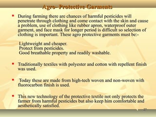 2727
Agro- Protective GarmentsAgro- Protective Garments
 During farming there are chances of harmful pesticides willDuring farming there are chances of harmful pesticides will
penetrate through clothing and come contact with the skin and causepenetrate through clothing and come contact with the skin and cause
a problem, use of clothing like rubber apron, waterproof outera problem, use of clothing like rubber apron, waterproof outer
garment, and face mask for longer period is difficult so selection ofgarment, and face mask for longer period is difficult so selection of
clothing is important. These agro protective garments must be:-clothing is important. These agro protective garments must be:-
Lightweight and cheaper.Lightweight and cheaper.
Protect from pesticides.Protect from pesticides.
Good breathable property and readily washable.Good breathable property and readily washable.
 Traditionally textiles with polyester and cotton with repellent finishTraditionally textiles with polyester and cotton with repellent finish
was used.was used.
 Today these are made from high-tech woven and non-woven withToday these are made from high-tech woven and non-woven with
fluorocarbon finish is used.fluorocarbon finish is used.
 This new technology of the protective textile not only protects theThis new technology of the protective textile not only protects the
farmer from harmful pesticides but also keep him comfortable andfarmer from harmful pesticides but also keep him comfortable and
aesthetically satisfied.aesthetically satisfied.
 