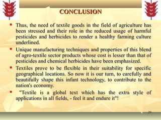2929
CONCLUSIONCONCLUSION
 Thus, the need of textile goods in the field of agriculture hasThus, the need of textile goods in the field of agriculture has
been stressed and their role in the reduced usage of harmfulbeen stressed and their role in the reduced usage of harmful
pesticides and herbicides to render a healthy farming culturepesticides and herbicides to render a healthy farming culture
underlined.underlined.
 Unique manufacturing techniques and properties of this blendUnique manufacturing techniques and properties of this blend
of agro-textile sector products whose cost is lesser than that ofof agro-textile sector products whose cost is lesser than that of
pesticides and chemical herbicides have been emphasized.pesticides and chemical herbicides have been emphasized.
 Textiles prove to be flexible in their suitability for specificTextiles prove to be flexible in their suitability for specific
geographical locations. So now it is our turn, to carefully andgeographical locations. So now it is our turn, to carefully and
beautifully shape this infant technology, to contribute to thebeautifully shape this infant technology, to contribute to the
nation's economy.nation's economy.
 "Textile is a global text which has the extra style of"Textile is a global text which has the extra style of
applications in all fields, - feel it and endure it"!applications in all fields, - feel it and endure it"!
 
