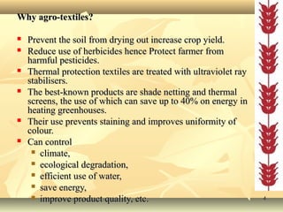 44
Why agro-textiles?Why agro-textiles?
 Prevent the soil from drying out increase crop yield.Prevent the soil from drying out increase crop yield.
 Reduce use of herbicides hence Protect farmer fromReduce use of herbicides hence Protect farmer from
harmful pesticides.harmful pesticides.
 Thermal protection textiles are treated with ultraviolet rayThermal protection textiles are treated with ultraviolet ray
stabilisers.stabilisers.
 The best-known products are shade netting and thermalThe best-known products are shade netting and thermal
screens, the use of which can save up to 40% on energy inscreens, the use of which can save up to 40% on energy in
heating greenhouses.heating greenhouses.
 Their use prevents staining and improves uniformity ofTheir use prevents staining and improves uniformity of
colour.colour.
 Can controlCan control
 climate,climate,
 ecological degradation,ecological degradation,
 efficient use of water,efficient use of water,
 save energy,save energy,
 improve product quality, etc.improve product quality, etc.
 