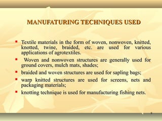 88
MANUFATURING TECHNIQUES USEDMANUFATURING TECHNIQUES USED
 Textile materials in the form of woven, nonwoven, knitted,Textile materials in the form of woven, nonwoven, knitted,
knotted, twine, braided, etc. are used for variousknotted, twine, braided, etc. are used for various
applications of agrotextiles.applications of agrotextiles.
 Woven and nonwoven structures are generally used forWoven and nonwoven structures are generally used for
ground covers, mulch mats, shades;ground covers, mulch mats, shades;
 braided and woven structures are used for sapling bags;braided and woven structures are used for sapling bags;
 warp knitted structures are used for screens, nets andwarp knitted structures are used for screens, nets and
packaging materials;packaging materials;
 knotting technique is used for manufacturing fishing nets.knotting technique is used for manufacturing fishing nets.
 