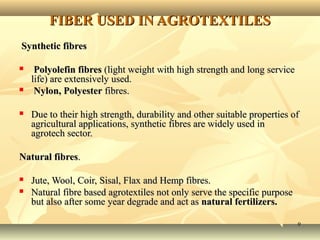 99
FIBER USED IN AGROTEXTILESFIBER USED IN AGROTEXTILES
Synthetic fibresSynthetic fibres
 Polyolefin fibresPolyolefin fibres (light weight with high strength and long service(light weight with high strength and long service
life) are extensively used.life) are extensively used.
 Nylon, PolyesterNylon, Polyester fibres.fibres.
 Due to their high strength, durability and other suitable properties ofDue to their high strength, durability and other suitable properties of
agricultural applications, synthetic fibres are widely used inagricultural applications, synthetic fibres are widely used in
agrotech sector.agrotech sector.
Natural fibresNatural fibres..
 Jute, Wool, Coir, Sisal, Flax and Hemp fibres.Jute, Wool, Coir, Sisal, Flax and Hemp fibres.
 Natural fibre based agrotextiles not only serve the specific purposeNatural fibre based agrotextiles not only serve the specific purpose
but also after some year degrade and act asbut also after some year degrade and act as natural fertilizers.natural fertilizers.
 