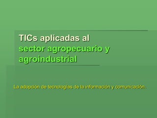 TICs aplicadas al
  sector agropecuario y
  agroindustrial


La adopción de tecnologías de la información y comunicación.
 