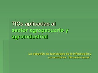 TICs aplicadas al
sector agropecuario y
agroindustrial


      La adopción de tecnologías de la información y
                    comunicación. Situación actual .
 