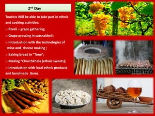 2nd Day
Tourists Will be able to take part in ethnic
and cooking activities:
o Rtveli – grape gathering;
o Grape pressing in satsnakheli;
o Introduction with the technologies of
 wine and cheese making ;
o Baking bread in ”Tone”;
o Making “Churchkhela (ethnic sweets);
o Introduction with local ethnic products
and handmade Items.
 