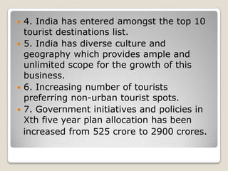  4. India has entered amongst the top 10
tourist destinations list.
 5. India has diverse culture and
geography which provides ample and
unlimited scope for the growth of this
business.
 6. Increasing number of tourists
preferring non-urban tourist spots.
 7. Government initiatives and policies in
Xth five year plan allocation has been
increased from 525 crore to 2900 crores.
 