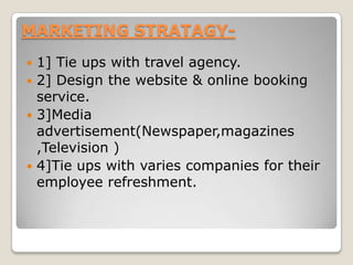 MARKETING STRATAGY-
 1] Tie ups with travel agency.
 2] Design the website & online booking
service.
 3]Media
advertisement(Newspaper,magazines
,Television )
 4]Tie ups with varies companies for their
employee refreshment.
 