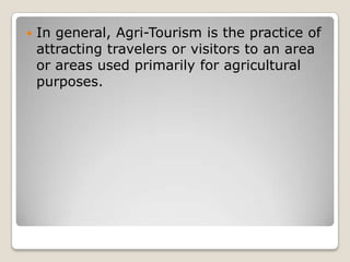  In general, Agri-Tourism is the practice of
attracting travelers or visitors to an area
or areas used primarily for agricultural
purposes.
 