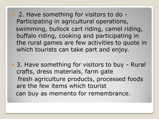  2. Have something for visitors to do -
Participating in agricultural operations,
swimming, bullock cart riding, camel riding,
buffalo riding, cooking and participating in
the rural games are few activities to quote in
which tourists can take part and enjoy.
 3. Have something for visitors to buy - Rural
crafts, dress materials, farm gate
fresh agriculture products, processed foods
are the few items which tourist
can buy as memento for remembrance.
 