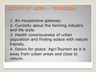 SCOPE OF AGRI – TOURISM:
 1. An inexpensive gateway.
 2. Curiosity about the farming industry
and life style.
 3. Health consciousness of urban
population and finding solace with nature
friendly.
 4. Desire for peace. Agri-Tourism as it is
away from urban areas and close to
nature.
 