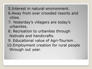 5.Interest in natural environment.
6.Away from over crowded resorts and
cities.
7. Yesterday’s villagers are today’s
urbanites.
8. Recreation to urbanites through
festivals and handicrafts.
9. Educational value of Agri-Tourism .
10.Employment creation for rural people
through out year.
 