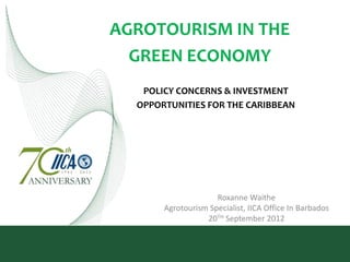 AGROTOURISM IN THE
  GREEN ECONOMY
   POLICY CONCERNS & INVESTMENT
  OPPORTUNITIES FOR THE CARIBBEAN




                     Roxanne Waithe
       Agrotourism Specialist, IICA Office In Barbados
                  20TH September 2012
 