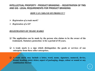 INTELLECTUAL PROPERTY - PRODUCT BRANDING – REGISTRATION OF TMS
AND GIS - LEGAL REQUIREMENTS FOR PRODUCT BRANDING
HOW CAN I BRAND MY PRODUCT ?
 Registration of a trade mark?
 Registration of a GI?
REGISTRATION OF TRADE MARKS
 The application can be made by the person who claims to be the owner of the
trademark. Statutory protection is for a period of 10 years.
 A trade mark is a sign which distinguishes the goods or services of one
enterprise from those other enterprises.
 A trade mark may include a letter, word, name, signature, numeral, device,
brand, heading, label, ticket, aspect of packaging, shape, colour or sound or any
combination thereof.
1
 