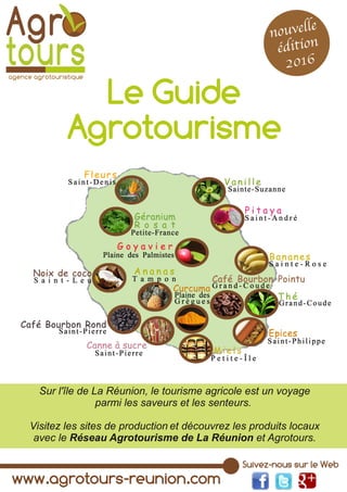 www.agrotours­reunion.com
Suivez­nous sur le Web
Le Guide
Agrotourisme
nouvelle
e´dition
2016
Sur l'île de La Réunion, le tourisme agricole est un voyage
parmi les saveurs et les senteurs.
Visitez les sites de production et découvrez les produits locaux
avec le Réseau Agrotourisme de La Réunion et Agrotours.
 