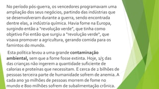 No período pós-guerra, os vencedores programavam uma
ampliação dos seus negócios, partindo das indústrias que
se desenvolveram durante a guerra, sendo encontrada
dentre elas, a indústria química. Havia fome na Europa,
surgindo então a “revolução verde”, que tinha como
objetivo Foi então que surgiu a “revolução verde“, que
visava promover a agricultura, gerando comida para os
famintos do mundo.
Esta política levou a uma grande contaminação
ambiental, sem que a fome fosse extinta. Hoje, 1/5 das
das crianças não ingerem a quantidade suficiente de
calorias e proteínas que necessitam. E cerca de 2 bilhões de
pessoas terceira parte de humanidade sofrem de anemia. A
cada ano 30 milhões de pessoas morrem de fome no
mundo e 800 milhões sofrem de subalimentação crônica.
 