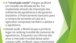 A “revolução verde” chegou ao Brasil
em meados da década de 60. Foi
implantada através de imposição das
indústrias de agrotóxicos e do governo
brasileiro: o financiamento bancário para
a compra de semente só saia se o
agricultor comprasse também o adubo e
o agrotóxico.
Desde 2008, o Brasil ocupa o primeiro
lugar no ranking mundial de consumo de
agrotóxicos. Enquanto nos últimos dez
anos o mercado mundial desse setor
cresceu 93%, no Brasil, esse crescimento
 