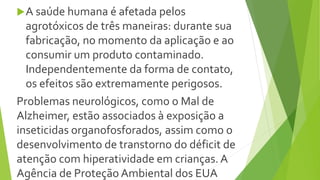 A saúde humana é afetada pelos
agrotóxicos de três maneiras: durante sua
fabricação, no momento da aplicação e ao
consumir um produto contaminado.
Independentemente da forma de contato,
os efeitos são extremamente perigosos.
Problemas neurológicos, como o Mal de
Alzheimer, estão associados à exposição a
inseticidas organofosforados, assim como o
desenvolvimento de transtorno do déficit de
atenção com hiperatividade em crianças. A
Agência de Proteção Ambiental dos EUA
 