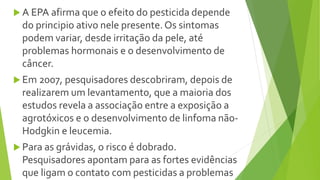  A EPA afirma que o efeito do pesticida depende
do principio ativo nele presente. Os sintomas
podem variar, desde irritação da pele, até
problemas hormonais e o desenvolvimento de
câncer.
 Em 2007, pesquisadores descobriram, depois de
realizarem um levantamento, que a maioria dos
estudos revela a associação entre a exposição a
agrotóxicos e o desenvolvimento de linfoma não-
Hodgkin e leucemia.
 Para as grávidas, o risco é dobrado.
Pesquisadores apontam para as fortes evidências
que ligam o contato com pesticidas a problemas
 