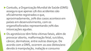  Contudo, a Organização Mundial de Saúde (OMS)
assegura que apenas 1/6 dos acidentes são
oficialmente registrados e que,
aproximadamente, 70% dos casos acontece em
países em desenvolvimento, com os
organofosforados representando 70% das
intoxicações agudas.
 Os agrotóxicos têm feito vítimas fatais, além de
provocar aborto, malformação fetal, suicídios,
câncer, dermatose, entre outras doenças. De
acordo com a OMS, ocorrem 20.000 óbitos/ano
devido à manipulação, inalação e consumo
 