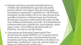  Estudos estimam que aproximadamente 25
milhões de trabalhadores agrícolas de países
pobres sofram com algum tipo de intoxicação
causada por exposição a agrotóxicos. Há diversas
situações comprovadas como no caso de que duas
grandes empresas multinacionais que firmaram
acordo em 2013 para indenização da ordem de R$
200 milhões envolvendo cerca de mil trabalhadores
contaminados por substâncias cancerígenas, entre
1974 e 2002, numa fábrica de pesticidas em
Paulínia, no interior de São Paulo.
 Uma pesquisa feita pela Organização Pan-
Americana de Saúde (OPAS), em 12 países latino-
americanos, revelou que o envenenamento por
produtos químicos, especialmente o chumbo e os
pesticidas, simbolizam cerca de 15% de todas as
 