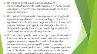  De maneira geral, os pesticidas são tóxicos,
independentemente de qual composto é usado, sendo
uns menos, e outros mais danosos à saúde humana e
ao meio ambiente.
 Um dos problemas mais comuns é a contaminação do
solo, de lençóis freáticos e de rios e lagos. Quando o
agrotóxico é utilizado, ele chega ao solo e a chuva, ou o
próprio sistema de irrigação da plantação, facilita a
chegada dos pesticidas aos corpos de água, poluindo-
os e intoxicando toda vida lá presente.
 Um bom exemplo de como esse tipo de produto tóxico
funciona pode ser observado em inseticidas, como os
organoclorados e organofosforados. Ambos são
bioacumulativos, o que significa que o composto
permanece no corpo do inseto ou de um peixe após sua
morte. Se algum outro animal se alimentar de um ser
 