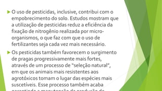  O uso de pesticidas, inclusive, contribui com o
empobrecimento do solo. Estudos mostram que
a utilização de pesticidas reduz a eficiência da
fixação de nitrogênio realizada por micro-
organismos, o que faz com que o uso de
fertilizantes seja cada vez mais necessário.
 Os pesticidas também favorecem o surgimento
de pragas progressivamente mais fortes,
através de um processo de “seleção natural”,
em que os animais mais resistentes aos
agrotóxicos tomam o lugar das espécies mais
suscetíveis. Esse processo também acaba
 