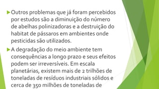 Outros problemas que já foram percebidos
por estudos são a diminuição do número
de abelhas polinizadoras e a destruição do
habitat de pássaros em ambientes onde
pesticidas são utilizados.
A degradação do meio ambiente tem
consequências a longo prazo e seus efeitos
podem ser irreversíveis. Em escala
planetárias, existem mais de 2 trilhões de
toneladas de resíduos industriais sólidos e
cerca de 350 milhões de toneladas de
 
