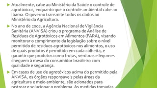  Atualmente, cabe ao Ministério da Saúde o controle de
agrotóxicos, enquanto que o controle ambiental cabe ao
Ibama. O governo transmite todos os dados ao
Ministério da Agricultura.
 No ano de 2002, a Agência Nacional deVigilância
Sanitária (ANVISA) criou o programa de Análise de
Resíduos de Agrotóxicos em Alimentos (PARA), visando
monitorar o comprimento da legislação sobre o nível
permitido de resíduos agrotóxicos nos alimentos, o uso
de quais produtos é permitido em cada colheita, e
garantir que produtos como frutas, verduras e legumes
cheguem à mesa do consumidor brasileiro com
qualidade e segurança.
 Em casos de uso de agrotóxicos acima do permitido pela
ANVISA, os órgãos responsáveis pelas áreas da
agricultura e meio ambiente, são acionados para
 