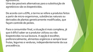 agrotóxicos.
Uma das possíveis alternativas para a substituição de
agrotóxicos são os biopesticidas.
De acordo com a EPA, o termo se refere a produtos feitos
a partir de micro-organismos, substâncias naturais ou
derivados de plantas geneticamente modificadas, que
façam controle de pestes.
Para o consumidor final, a situação é mais complexa, já
que é difícil saber se o produtor utilizou ou não
biopesticidas na sua lavoura. A opção é escolher,
preferencialmente, alimentos orgânicos e sempre lavar
frutas, legumes e verduras, independentemente da sua
procedência.
 