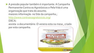  A pressão popular também é importante. A Campanha
Permanente Contra os Agrotóxicos e PelaVida é uma
organização que trata do assunto.
maiores informação no Site da campanha ;
http://www.contraosagrotoxicos.org/
DICA:
assista o documentário :O veneno esta na mesa , criado
por esta campanha.
 
