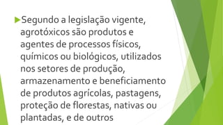 Segundo a legislação vigente,
agrotóxicos são produtos e
agentes de processos físicos,
químicos ou biológicos, utilizados
nos setores de produção,
armazenamento e beneficiamento
de produtos agrícolas, pastagens,
proteção de florestas, nativas ou
plantadas, e de outros
 