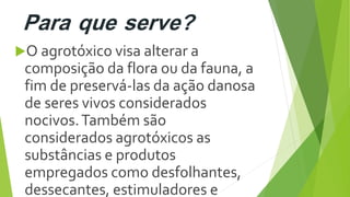 Para que serve?
O agrotóxico visa alterar a
composição da flora ou da fauna, a
fim de preservá-las da ação danosa
de seres vivos considerados
nocivos.Também são
considerados agrotóxicos as
substâncias e produtos
empregados como desfolhantes,
dessecantes, estimuladores e
 