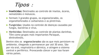 Tipos :
 Inseticidas: Destinados ao controle de insetos, ácaros,
nematóides e moluscos.
 formam 3 grandes grupos, os organoclorados, os
organofosforados e carbamatos e as piretrinas.
 Fungicidas: Usados no controle de doenças causadas por
fungos, bactérias e vírus.
 Herbicidas: Destinados ao controle de plantas daninhas.
Têm como grupos mais importantes Paraquat,
dinitrofenóis.
Dentre eles os organoclorados são os que mais persistem no
ambiente, chegando a permanecer por até 30 anos. São
por via oral, respiratória e dérmica, e atingem o sistema
central e periférico. Provocando câncer e por isso foram
vários países.
 