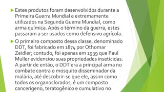  Estes produtos foram desenvolvidos durante a
Primeira Guerra Mundial e extremamente
utilizados na Segunda Guerra Mundial, como
arma química.Após o término da guerra, estes
passaram a ser usados como defensivo agrícola.
 O primeiro composto dessa classe, denominado
DDT, foi fabricado em 1874 por Othomar
Zeidler; contudo, foi apenas em 1939 que Paul
Muller evidenciou suas propriedades inseticidas.
A partir de então, o DDT era a principal arma no
combate contra o mosquito disseminador da
malária, até descobrir-se que ele, assim como
todos os organoclorados, é um composto
cancerígeno, teratogênico e cumulativo no
 