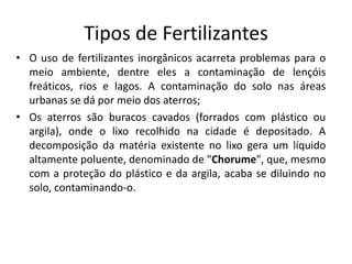 Tipos de Fertilizantes 
• O uso de fertilizantes inorgânicos acarreta problemas para o 
meio ambiente, dentre eles a contaminação de lençóis 
freáticos, rios e lagos. A contaminação do solo nas áreas 
urbanas se dá por meio dos aterros; 
• Os aterros são buracos cavados (forrados com plástico ou 
argila), onde o lixo recolhido na cidade é depositado. A 
decomposição da matéria existente no lixo gera um líquido 
altamente poluente, denominado de "Chorume", que, mesmo 
com a proteção do plástico e da argila, acaba se diluindo no 
solo, contaminando-o. 
 