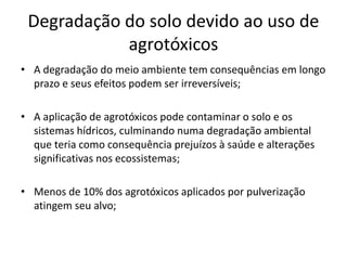 Degradação do solo devido ao uso de 
agrotóxicos 
• A degradação do meio ambiente tem consequências em longo 
prazo e seus efeitos podem ser irreversíveis; 
• A aplicação de agrotóxicos pode contaminar o solo e os 
sistemas hídricos, culminando numa degradação ambiental 
que teria como consequência prejuízos à saúde e alterações 
significativas nos ecossistemas; 
• Menos de 10% dos agrotóxicos aplicados por pulverização 
atingem seu alvo; 
 