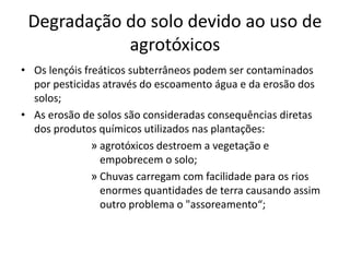 Degradação do solo devido ao uso de 
agrotóxicos 
• Os lençóis freáticos subterrâneos podem ser contaminados 
por pesticidas através do escoamento água e da erosão dos 
solos; 
• As erosão de solos são consideradas consequências diretas 
dos produtos químicos utilizados nas plantações: 
» agrotóxicos destroem a vegetação e 
empobrecem o solo; 
» Chuvas carregam com facilidade para os rios 
enormes quantidades de terra causando assim 
outro problema o "assoreamento“; 
 
