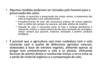 • Algumas medidas poderiam ser tomadas pelo homem para a 
preservação dos solos: 
• Erosão: é necessário a preservação das matas nativas, o tratamento dos 
solos já fragilizados e seu reflorestamento. 
• Empobrecimento do solo: são necessárias práticas de cultivo orgânico, 
fazer o rodízio dos campos nas lavouras, extração seletiva de madeira 
• Poluição do solo: é necessário tratar os lixos e resíduos domésticos e 
industriais, realizar a coleta seletiva do lixo para realização de reciclagem, 
utilizar sempre que possível, materiais reciclados e preferir produtos 
ecológicos 
• É possível que a agricultura seja mais cuidadosa com o solo 
contando com o auxílio de defensivos agrícolas naturais, 
elaborados à base de extratos vegetais, afetando apenas as 
pragas sem contaminarem o solo e as plantas. Utilizando 
técnicas de plantio direto e revolvendo menos a terra evita-se 
a perda de material orgânico e a compactação do solo. 
 