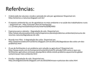 Referências: 
• A destruição da natureza: erosão e poluição do solo por agrotóxicos! Disponível em: 
http://amamos-a-natureza.blogspot.com.br/ 
• O impacto ambiental do uso de agrotóxicos no meio ambiente e na saúde dos trabalhadores rurais 
– disponível em : http://cascavel.ufsm.br/revistas/ojs- 
2.2.2/index.php/revistadireito/article/viewFile/8280/4993 
• Esperança para o planeta – Degradação do solo. Disponível em: 
http://www.educacaoadventista.org.br/esperanca-planeta/problemas-ambientais/consumo-de-recursos- 
naturais/degradacao-do-solo 
• Ricardo Ines Filho - A degradação dos solos. Disponivel em: 
http://paporecicladocomricardoinez.blogspot.com.br/2011/05/degradacao-dos-solos-um-dos-problemas. 
html 
• O uso de fertilizantes é um problema sem solução na agricultura? Disponivel em: 
http://www.ecycle.com.br/component/content/article/35-atitude/1329-como-o-que-uso-fertilizantes- 
agricultura-emissoes-desequilibrio-efeito-estufa-problema-aquecimento-global-contaminacao- 
meio-ambiente.html 
• Erosão e degradação do solo. Disponível em: 
http://ecologiatocolando.blogspot.com.br/2010/04/erosao-e-poluicao-dos-solos.html 
