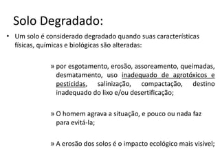 Solo Degradado: 
• Um solo é considerado degradado quando suas características 
físicas, químicas e biológicas são alteradas: 
» por esgotamento, erosão, assoreamento, queimadas, 
desmatamento, uso inadequado de agrotóxicos e 
pesticidas, salinização, compactação, destino 
inadequado do lixo e/ou desertificação; 
» O homem agrava a situação, e pouco ou nada faz 
para evitá-la; 
» A erosão dos solos é o impacto ecológico mais visível; 
 