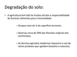 Degradação do solo: 
• A agricultura tem tido há muitos séculos a responsabilidade 
de fornecer alimentos para a humanidade: 
– Ocupou mais de ¼ da superfície terrestre; 
– Destruiu cerca de 30% das florestas originais dos 
continentes; 
– As técnicas agrícolas modernas requerem o uso de 
vários produtos que agridem bastante a natureza; 
 