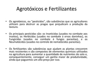Agrotóxicos e Fertilizantes 
• Os agrotóxicos, ou "pesticidas", são substâncias que os agricultores 
utilizam para destruir as pragas que prejudicam a produção da 
lavoura. 
• Os principais pesticidas são: os Inseticidas (usados no combate aos 
insetos), os Herbicidas (usados no combate á ervas daninhas), os 
Fungicidas (usados no combate á fungos parasitas), e os 
Neumatócidos (usados no controle de nematócidos parasitas). 
• Os fertilizantes são substâncias que ajudam as plantas crescerem 
mais resistentes e são compostos de elementos químicos utilizados 
na agricultura para aumentar a quantidade de nutrientes do solo e, 
consequentemente, conseguir um ganho maior de produtividade, 
ainda que paguemos um alto preço por isso. 
 