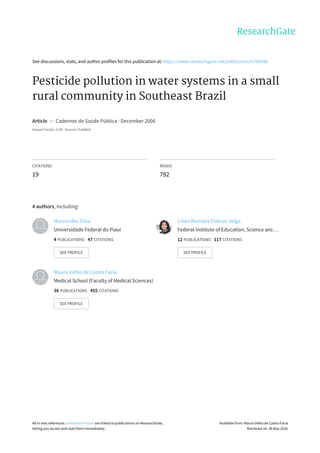 See	discussions,	stats,	and	author	profiles	for	this	publication	at:	https://www.researchgate.net/publication/6706446
Pesticide	pollution	in	water	systems	in	a	small
rural	community	in	Southeast	Brazil
Article		in		Cadernos	de	Saúde	Pública	·	December	2006
Impact	Factor:	0.98	·	Source:	PubMed
CITATIONS
19
READS
792
4	authors,	including:
Marcondes	Silva
Universidade	Federal	do	Piauí
4	PUBLICATIONS			47	CITATIONS			
SEE	PROFILE
Lilian	Bechara	Elabras	Veiga
Federal	Institute	of	Education,	Science	ans	…
12	PUBLICATIONS			117	CITATIONS			
SEE	PROFILE
Mauro	Velho	de	Castro	Faria
Medical	School	(Faculty	of	Medical	Sciences)
38	PUBLICATIONS			455	CITATIONS			
SEE	PROFILE
All	in-text	references	underlined	in	blue	are	linked	to	publications	on	ResearchGate,
letting	you	access	and	read	them	immediately.
Available	from:	Mauro	Velho	de	Castro	Faria
Retrieved	on:	30	May	2016
 