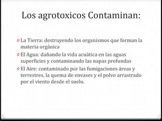 Los agrotoxicos Contaminan:

0 La Tierra: destruyendo los organismos que forman la
  materia orgánica
0 El Agua: dañando la vida acuática en las aguas
  superficies y contaminando las napas profundas
0 El Aire: contaminado por las fumigaciones áreas y
  terrestres, la quema de envases y el polvo arrastrado
  por el viento desde el suelo.
 