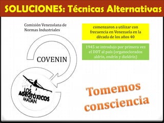 SOLUCIONES: Técnicas Alternativas
    Comisión Venezolana de
                                 comenzaron a utilizar con
    Normas Industriales
                               frecuencia en Venezuela en la
                                   década de los años 40

                             1945 se introdujo por primera vez
                              el DDT al país (organoclorados
                                 aldrín, endrín y dieldrín)
          COVENIN
 
